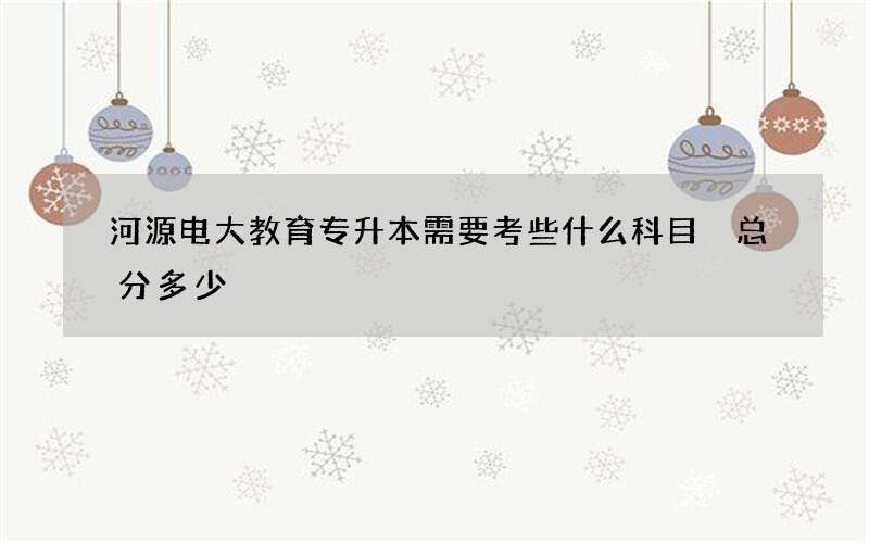 河源电大教育专升本需要考些什么科目 总分多少